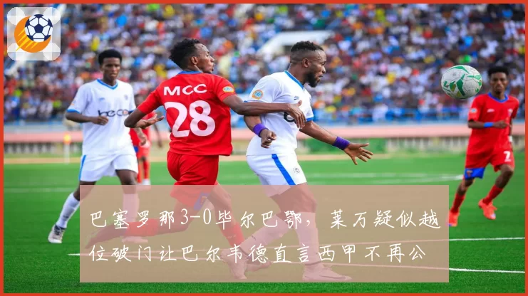 巴塞罗那3-0毕尔巴鄂,莱万疑似越位破门让巴尔韦德直言西甲不再公平