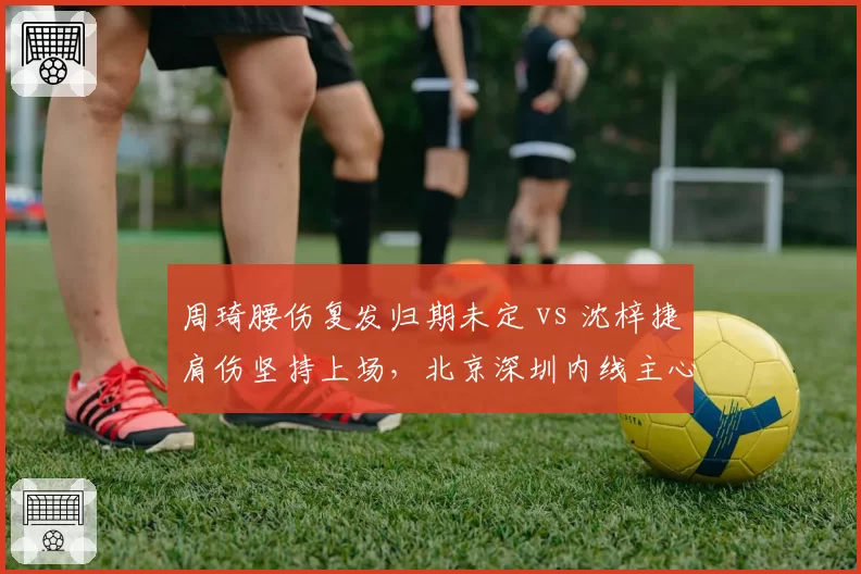 周琦腰伤复发归期未定 vs 沈梓捷肩伤坚持上场,北京深圳内线主心骨伤况两重天