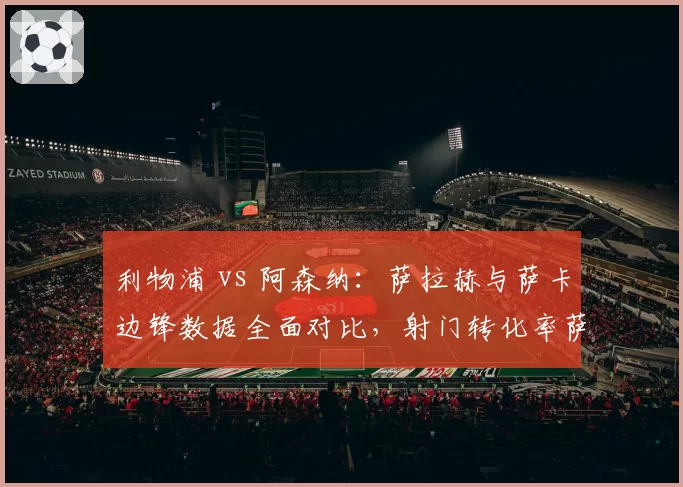 利物浦 vs 阿森纳:萨拉赫与萨卡边锋数据全面对比,射门转化率萨拉赫占优