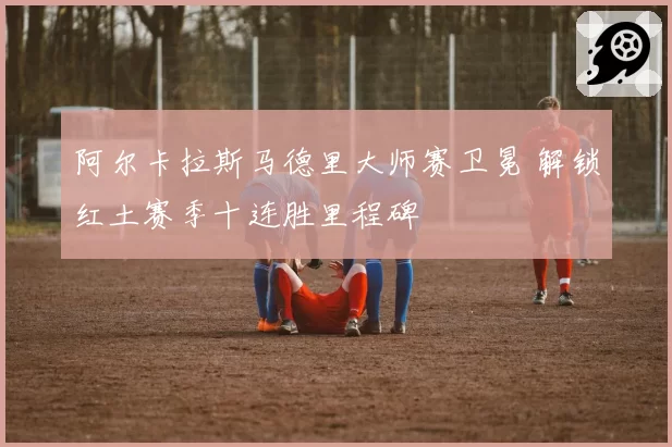 阿尔卡拉斯马德里大师赛卫冕 解锁红土赛季十连胜里程碑