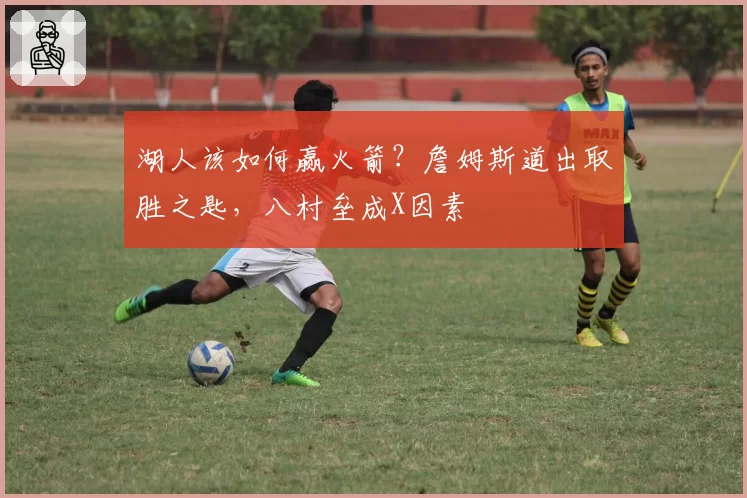 湖人该如何赢火箭？詹姆斯道出取胜之匙，八村垒成X因素