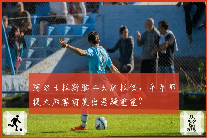 阿尔卡拉斯肱二头肌拉伤，辛辛那提大师赛前复出悬疑重重？