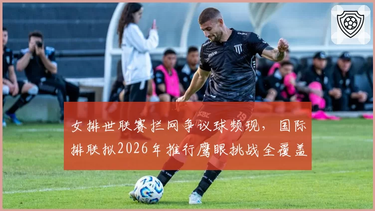 女排世联赛拦网争议球频现,国际排联拟2026年推行鹰眼挑战全覆盖