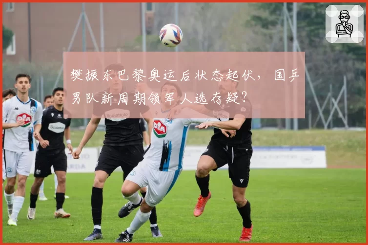 樊振东巴黎奥运后状态起伏，国乒男队新周期领军人选存疑？