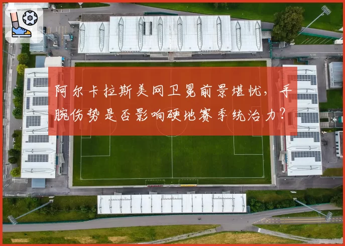 阿尔卡拉斯美网卫冕前景堪忧,手腕伤势是否影响硬地赛季统治力?